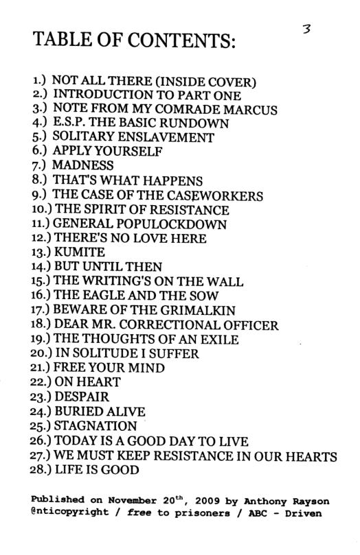 TABLE OF CONTENTS:  1) NOT ALL THERE (INSIDE COVER)  2.) INTRODUCTION TO PART ONE  3.) NOTE FROM MY COMRADE MARCUS 4.) E.S.P. THE BASIC RUNDOWN  5.) SOLITARY ENSLAVEMENT  6.) APPLY YOURSELF  7.) MADNESS  8.) THAT’S WHAT HAPPENS  9.) THE CASE OF THE CASEWORKERS 10.) THE SPIRIT OF RESISTANCE  11.) GENERAL POPULOCKDOWN  12.) THERE’S NO LOVE HERE  13.) KUMITE  14.) BUT UNTIL THEN  15.) THE WRITING’S ON THE WALL  16.) THE EAGLE AND THE SOW  17.) BEWARE OF THE GRIMALKIN  18.) DEAR MR. CORRECTIONAL OFFICER 19.) THE THOUGHTS OF AN EXILE  20.) IN SOLITUDE I SUFFER  21.) FREE YOUR MIND  22.) ON HEART  23.) DESPAIR  24.) BURIED ALIVE  25.) STAGNATION  26.) TODAY IS A GOOD DAY TO LIVE  27.) WE MUST KEEP RESISTANCE IN OUR HEARTS 28.) LIFE IS GOOD  Published on November 20, 2009 by Anthony Rayson @nticopyright / free to prisoners / ABC - Driven 